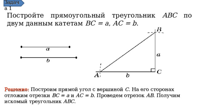 Задача 1 Постройте прямоугольный треугольник ABC по двум данным катетам  BC = a , AC = b . Решение:  Построим прямой угол с вершиной C . На его сторонах отложим отрезки BC = a и AC = b . Проведем отрезок AB . Получим искомый треугольник ABC . В режиме слайдов ответы появляются после кликанья мышкой  