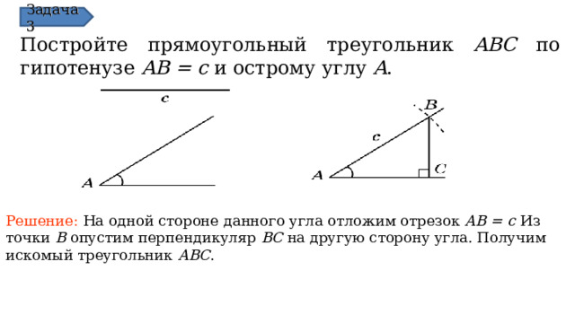 Задача 3 Постройте прямоугольный треугольник ABC  по  гипотенузе AB = c и острому углу A . Решение:  На одной стороне данного угла отложим отрезок AB = c Из точки B опустим перпендикуляр BC на другую сторону угла. Получим искомый треугольник ABC . В режиме слайдов ответы появляются после кликанья мышкой 14 
