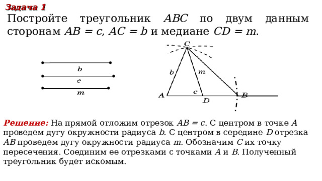 Задача 1 Постройте треугольник ABC по двум данным сторонам  AB = c , AC = b  и медиане CD = m . Решение:  На прямой отложим отрезок AB = c . С центром в точке A проведем дугу окружности радиуса b . С центром в середине D отрезка AB проведем дугу окружности радиуса m . Обозначим C их точку пересечения. Соединим ее отрезками с точками A и B . Полученный треугольник будет искомым. В режиме слайдов ответы появляются после кликанья мышкой 17 