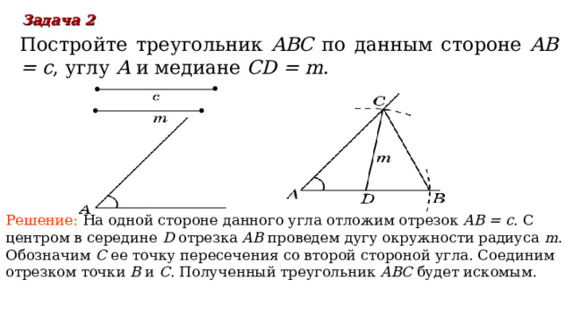 Задача 2  Постройте треугольник ABC по данным стороне  AB = c , углу A  и медиане CD = m . Решение:  На одной стороне данного угла отложим отрезок AB = c . С центром в середине D отрезка AB проведем дугу окружности радиуса m . Обозначим C  ее точку пересечения со второй стороной угла. Соединим отрезком точки B и C . Полученный треугольник ABC будет искомым. В режиме слайдов ответы появляются после кликанья мышкой 18 