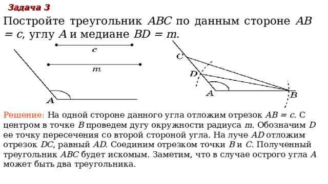 Задача 3  Постройте треугольник ABC по данным стороне  AB = c , углу A  и медиане BD = m . Решение:  На одной стороне данного угла отложим отрезок AB = c . С центром в точке B проведем дугу окружности радиуса m . Обозначим D  ее точку пересечения со второй стороной угла. На луче AD отложим отрезок DC , равный AD . Соединим отрезком точки B и C . Полученный треугольник ABC будет искомым. Заметим, что в случае острого угла A может быть два треугольника. В режиме слайдов ответы появляются после кликанья мышкой 20 