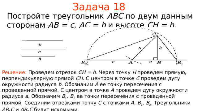 Задача 1 8 Постройте треугольник ABC по двум данным сторонам  AB = c , AC = b  и высоте CH = h . Решение: Проведем отрезок CH = h . Через точку H проведем прямую, перпендикулярную прямой CH .  С центром в точке C проведем дугу окружности радиуса b . Обозначим A ее точку пересечения с проведенной прямой. С центром в точке A проведем дугу окружности радиуса a . Обозначим B 1 , B 2  ее точки пересечения с проведенной прямой.  Соединим отрезками точку C с точками A , B 1 , B 2 . Треугольники AB 1 C  и AB 2 C будут искомыми. В режиме слайдов ответы появляются после кликанья мышкой  
