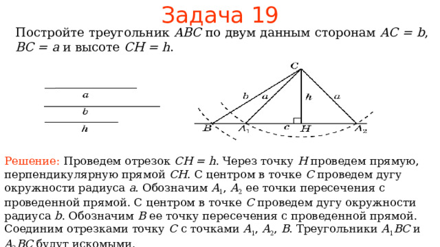 Задача 1 9 Постройте треугольник ABC по двум данным сторонам  AC = b , BC = a  и высоте CH = h . Решение: Проведем отрезок CH = h . Через точку H проведем прямую, перпендикулярную прямой CH .  С центром в точке C проведем дугу окружности радиуса a . Обозначим A 1 , A 2  ее точки пересечения с проведенной прямой. С центром в точке C проведем дугу окружности радиуса b . Обозначим B  ее точку пересечения с проведенной прямой.  Соединим отрезками точку C с точками A 1 , A 2 , B . Треугольники A 1 BC  и A 2 BC будут искомыми. В режиме слайдов ответы появляются после кликанья мышкой 22 