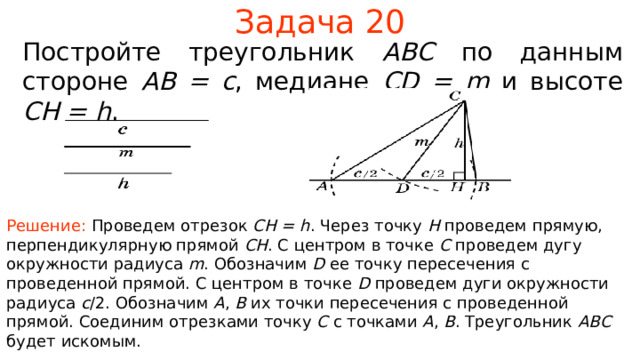 Задача 20 Постройте треугольник ABC по данным стороне  AB = c , медиане CD = m  и высоте CH = h . Решение: Проведем отрезок CH = h . Через точку H проведем прямую, перпендикулярную прямой CH .  С центром в точке C проведем дугу окружности радиуса m . Обозначим D ее точку пересечения с проведенной прямой. С центром в точке D проведем дуги окружности радиуса c /2. Обозначим A , B  их точки пересечения с проведенной прямой.  Соединим отрезками точку C с точками A , B . Треугольник ABC  будет искомым. В режиме слайдов ответы появляются после кликанья мышкой 23 