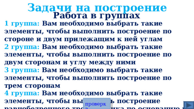 Задачи на построение Работа в группах 1 группа: Вам необходимо выбрать такие элементы, чтобы выполнить построение по стороне и двум прилежащим к ней углам 2 группа:  Вам необходимо выбрать такие элементы, чтобы выполнить построение по двум сторонам и углу между ними 3 группа:  Вам необходимо выбрать такие элементы, чтобы выполнить построение по трем сторонам 4 группа:  Вам необходимо выбрать такие элементы, чтобы выполнить построение равнобедренного треугольника по основанию и углу прилежащему к основанию ДОПОЛНИТЕЛЬНЫЙ ВОПРОС ВСЕМ: Вам необходимо выбрать такие элементы, чтобы выполнить построение треугольника было невозможно проверка 