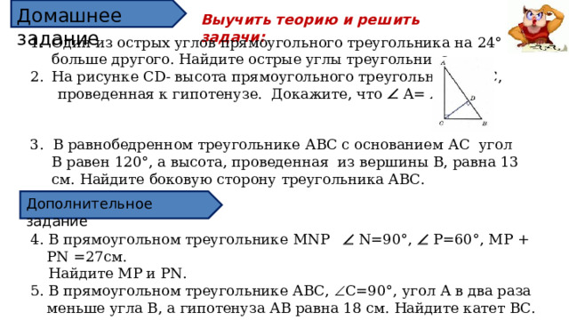Домашнее задание Выучить теорию и решить задачи: Один из острых углов прямоугольного треугольника на 24° больше другого. Найдите острые углы треугольника. На рисунке CD - высота прямоугольного треугольника АВС,  проведенная к гипотенузе. Докажите, что  А=    ВС D . 3. В равнобедренном треугольнике АВС с основанием АС угол В равен 120°, а высота, проведенная из вершины В, равна 13 см. Найдите боковую сторону треугольника АВС. Дополнительное задание 4. В прямоугольном треугольнике MNP  N=90 °,    P=60 ° , MP + PN = 27 см.  Найдите MP и PN . 5. В прямоугольном треугольнике АВС,  С=90 °, угол А в два раза меньше угла В, а гипотенуза АВ равна 18 см. Найдите катет ВС.  