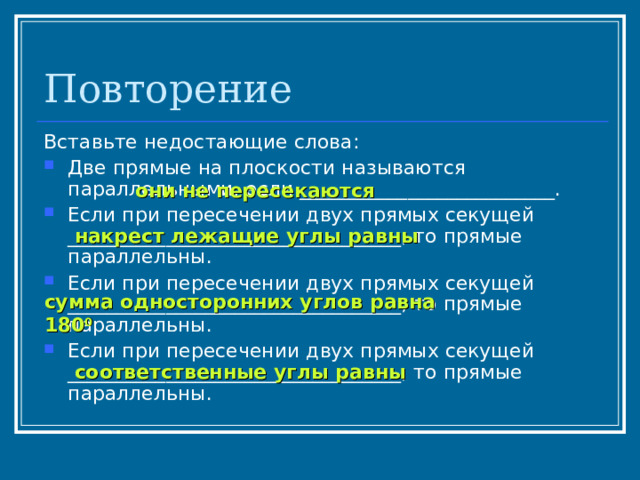 Повторение Вставьте недостающие слова: Две прямые на плоскости называются параллельными, если __________________________. Если при пересечении двух прямых секущей __________________________________, то прямые параллельны. Если при пересечении двух прямых секущей __________________________________, то прямые параллельны. Если при пересечении двух прямых секущей __________________________________, то прямые параллельны.  они не пересекаются накрест лежащие углы равны сумма односторонних углов равна 180 0 соответственные углы равны 