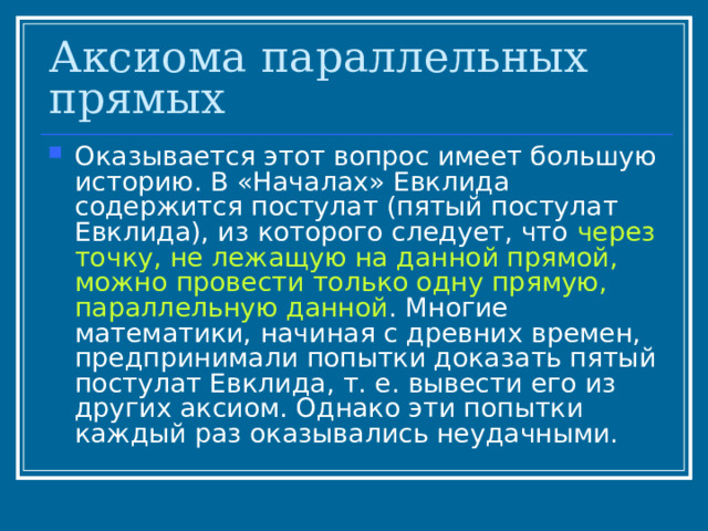 Аксиома параллельных прямых Оказывается этот вопрос имеет большую историю. В «Началах» Евклида содержится постулат (пятый постулат Евклида), из которого следует, что через точку, не лежащую на данной прямой, можно провести только одну прямую, параллельную данной . Многие математики, начиная с древних времен, предпринимали попытки доказать пятый постулат Евклида, т. е. вывести его из других аксиом. Однако эти попытки каждый раз оказывались неудачными. 