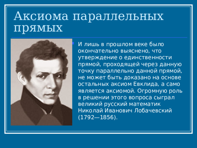 Аксиома параллельных прямых И лишь в прошлом веке было окончательно выяснено, что утверждение о единственности прямой, проходящей через данную точку параллельно данной прямой, не может быть доказано на основе остальных аксиом Евклида, а само является аксиомой. Огромную роль в решении этого вопроса сыграл великий русский математик Николай Иванович Лобачевский (1792—1856). 