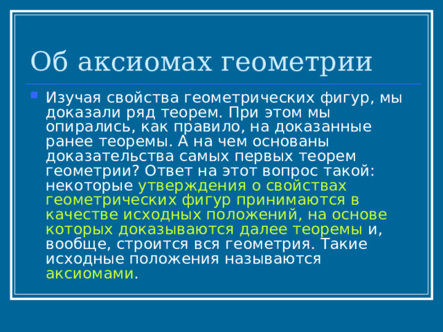 Об аксиомах геометрии Изучая свойства геометрических фигур, мы доказали ряд теорем. При этом мы опирались, как правило, на доказанные ранее теоремы. А на чем основаны доказательства самых первых теорем геометрии? Ответ на этот вопрос такой: некоторые утверждения о свойствах геометрических фигур принимаются в качестве исходных положений, на основе которых доказываются далее теоремы и, вообще, строится вся геометрия. Такие исходные положения называются аксиомами . 