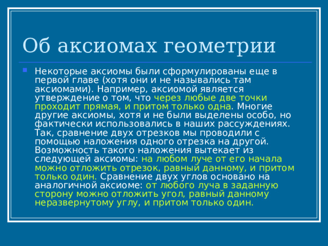 Об аксиомах геометрии Некоторые аксиомы были сформулированы еще в первой главе (хотя они и не назывались там аксиомами). Например, аксиомой является утверждение о том, что через любые две точки проходит прямая, и притом только одна . Многие другие аксиомы, хотя и не были выделены особо, но фактически использовались в наших рассуждениях. Так, сравнение двух отрезков мы проводили с помощью наложения одного отрезка на другой. Возможность такого наложения вытекает из следующей аксиомы: на любом луче от его начала можно отложить отрезок, равный данному, и притом только один. Сравнение двух углов основано на аналогичной аксиоме: от любого луча в заданную сторону можно отложить угол, равный данному неразвернутому углу, и притом только один. 