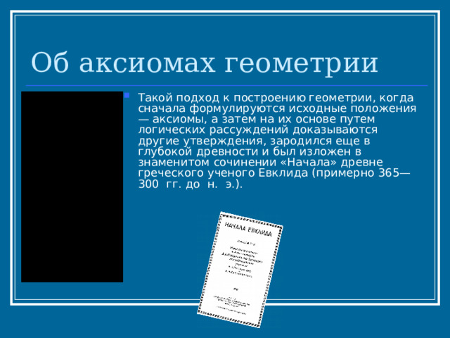 Об аксиомах геометрии Такой подход к построению геометрии, когда сначала формулируются исходные положения — аксиомы, а затем на их основе путем логических рассуждений доказываются другие утверждения, зародился еще в глубокой древности и был изложен в знаменитом сочинении «Начала» древне­греческого ученого Евклида (примерно 365—300 гг. до н. э.). 