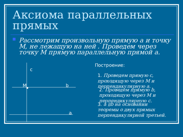 Аксиома параллельных прямых Рассмотрим произвольную прямую а и точку М, не лежащую на ней . Проведем через точку М прямую параллельную прямой а. Построение: с 1. Проведем прямую с, проходящую через М и перпендикулярную а. М b 2. Проведем прямую b , проходящую через М и перпендикулярную с.  3. а  ׀׀ b на основании теоремы о двух прямых перпендикулярной третьей . а 