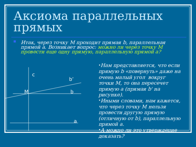 Аксиома параллельных прямых Итак, через точку М проходит прямая b , параллельная прямой а. Возникает вопрос: можно ли через точку М провести еще одну прямую, параллельную прямой а?  Нам представляется, что если прямую b «повернуть» даже на очень малый угол вокруг  точки М, то она пересечет прямую а (прямая b ' на рисунке). Иными словами, нам кажется, что через точку М нельзя провести другую прямую (отличную от b ), параллельную прямой а. А можно ли это утверждение доказать?  с b’ М b а 