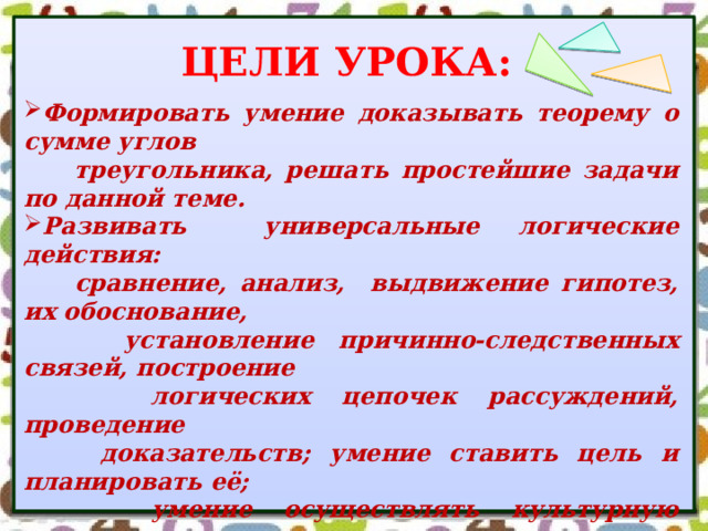 ЦЕЛИ УРОКА: Формировать умение доказывать теорему о сумме углов  треугольника, решать простейшие задачи по данной теме. Развивать универсальные логические действия:  сравнение, анализ, выдвижение гипотез, их обоснование,  установление причинно-следственных связей, построение  логических цепочек рассуждений, проведение  доказательств; умение ставить цель и планировать её;  умение осуществлять культурную коммуникацию  с учителем и со сверстниками, работая в группе и в паре. Развивать навыки контроля и самоконтроля, прививать  навыки по сохранению и укреплению своего здоровья. Воспитывать целеустремленность, способность  преодолевать трудности при решении учебной задачи. 
