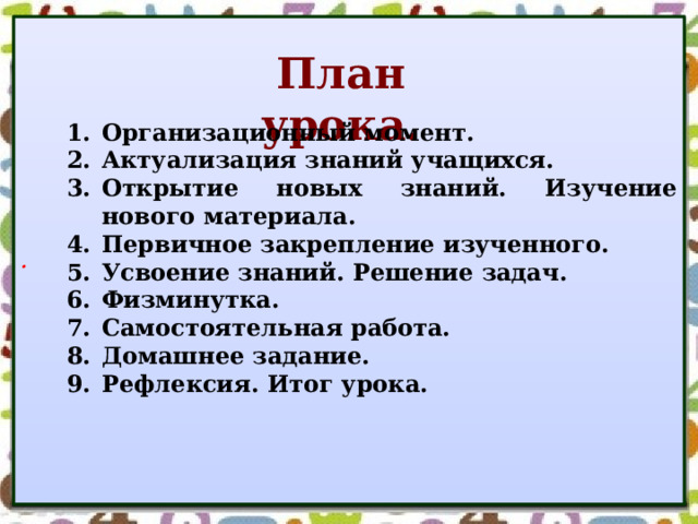 . План урока. Организационный момент. Актуализация знаний учащихся. Открытие новых знаний. Изучение нового материала. Первичное закрепление изученного. Усвоение знаний. Решение задач. Физминутка. Самостоятельная работа. Домашнее задание. Рефлексия. Итог урока. Организационный момент. Актуализация знаний учащихся. Открытие новых знаний. Изучение нового материала. Первичное закрепление изученного. Усвоение знаний. Решение задач. Физминутка. Самостоятельная работа. Домашнее задание. Рефлексия. Итог урока.   
