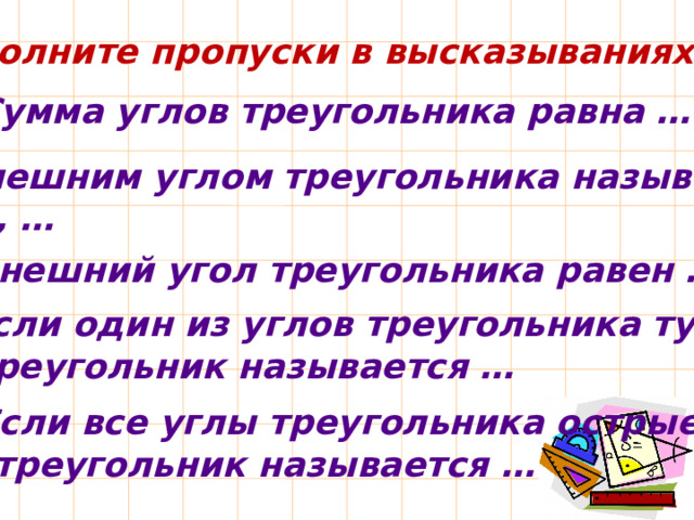 Заполните пропуски в высказываниях: 1. Сумма углов треугольника равна … 2. Внешним углом треугольника называется угол, … 3. Внешний угол треугольника равен … 4. Если один из углов треугольника тупой, то треугольник называется … 5. Если все углы треугольника острые,  то треугольник называется … 