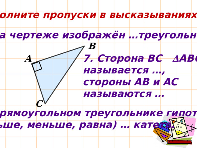 Заполните пропуски в высказываниях: 6. На чертеже изображён …треугольник. В 7. Сторона ВС Δ АВС называется …, стороны АВ и АС называются … А С 8. В прямоугольном треугольнике гипотенуза  (больше, меньше, равна) … катета. 
