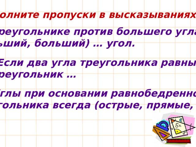 Заполните пропуски в высказываниях: 9. В треугольнике против большего угла лежит  (меньший, больший) … угол. 10. Если два угла треугольника равны, то треугольник … 11. Углы при основании равнобедренного треугольника всегда (острые, прямые, тупые) … 