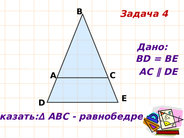 В Задача 4 Дано: ВD = ВЕ АС ‖ DЕ А С Е D Доказать:∆ АВС - равнобедренный 