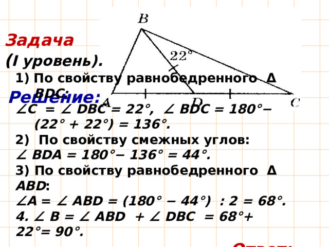 Задача ( I уровень). По свойству равнобедренного Δ BDС:  ∠ С = ∠ DВС = 22°, ∠ BDС = 180°− (22° + 22°) = 136°. 2) По свойству смежных углов: ∠ BDА = 180°− 136° = 44°. 3)  По свойству равнобедренного Δ АВD : ∠ А = ∠ АBD = (180° − 44°) : 2 = 68°. 4. ∠ B = ∠ АBD + ∠ DВС = 68°+ 22°= 90°.  Ответ: 68°, 90°, 22°. Решение: 