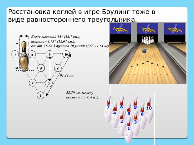 Расстановка кеглей в игре Боулинг тоже в виде равностороннего треугольника. http://www.akatuy.ru/bouling.asp?page=./6939/6952/7040/7062 http://rnd.onegintime.ru/game.html?game=3&count=90&limit=10&page_num=8 