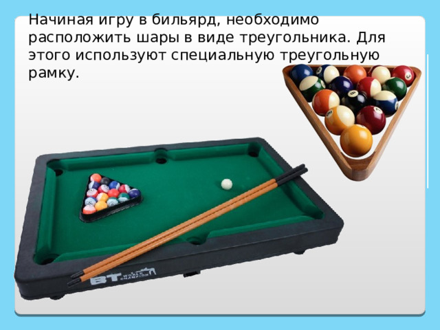 Начиная игру в бильярд, необходимо расположить шары в виде треугольника. Для этого используют специальную треугольную рамку. http://www.bogato.info/index/?node_id=2822 http://www.labirint-shop.ru/screenshot/189362/1/ 