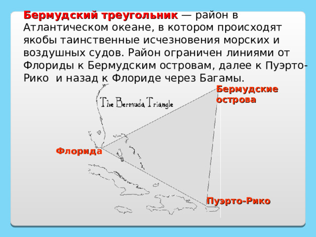 Бермудский треугольник — район в Атлантическом океане , в котором происходят якобы таинственные исчезновения морских и воздушных су дов. Район ограничен линиями от Флор иды к Бермудским острова м , далее к Пуэрто-Рико  и назад к Флориде через Багамы . Бермудские острова Флорида http://ru.wikipedia.org/wiki/%D0%91%D0%B5%D1%80%D0%BC%D1%83%D0%B4%D1%81%D0%BA%D0%B8%D0%B9_%D1%82%D1%80%D0%B5%D1%83%D0%B3%D0%BE%D0%BB%D1%8C%D0%BD%D0%B8%D0%BA Пуэрто-Рико 