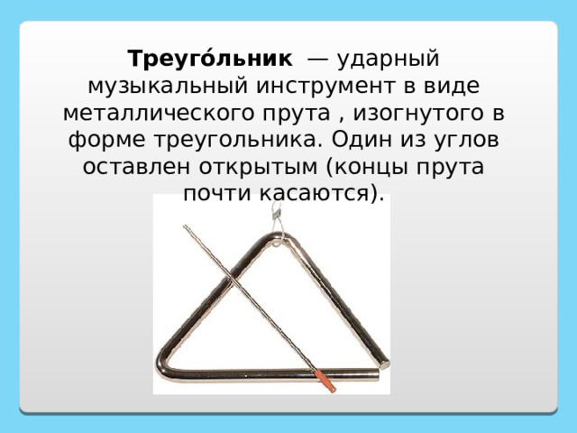 Треуго́льник  — ударный музыкальный инструмент в виде металлического прута , изогнутого в форме треугольника. Один из углов оставлен открытым (концы прута почти касаются). 