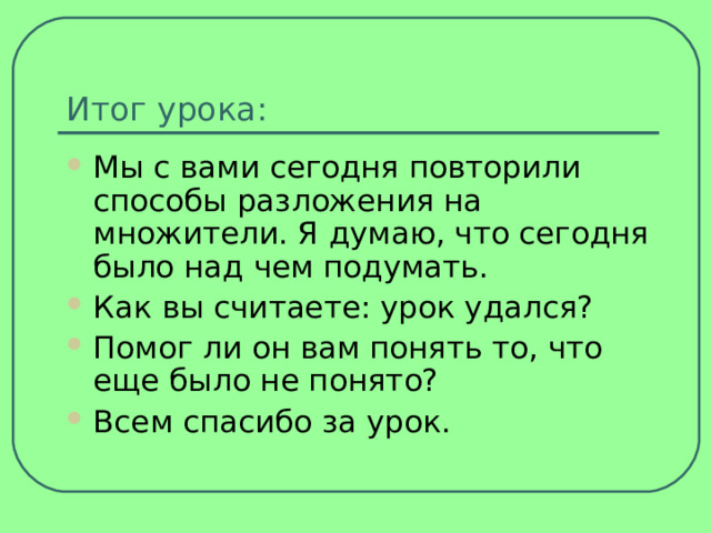Итог урока: Мы с вами сегодня повторили способы разложения на множители. Я думаю, что сегодня было над чем подумать. Как вы считаете: урок удался? Помог ли он вам понять то, что еще было не понято? Всем спасибо за урок. 