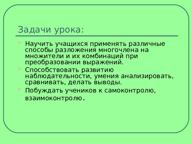 Задачи урока: Научить учащихся применять различные способы разложения многочлена на множители и их комбинаций при преобразовании выражений. Способствовать развитию наблюдательности, умения анализировать, сравнивать, делать выводы. Побуждать учеников к самоконтролю, взаимоконтролю .  