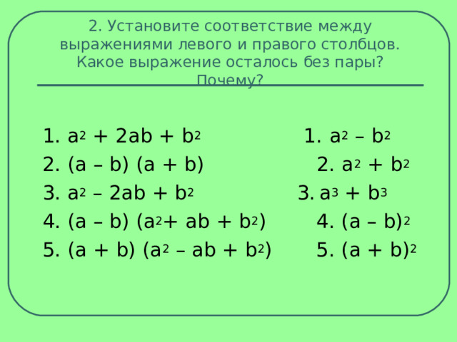 2. Установите соответствие между выражениями левого и правого столбцов. Какое выражение осталось без пары? Почему? 1. a 2  + 2аb + b 2 1.  a 2  – b 2 2. (а – b) (а + b) 2. a 2  + b 2 3. a 2  – 2аb + b 2 3.  a 3  + b 3 4. (а – b) (а 2 + аb + b 2 ) 4. (a – b) 2 5. (а + b) (а 2  – аb + b 2 ) 5. (а + b) 2 