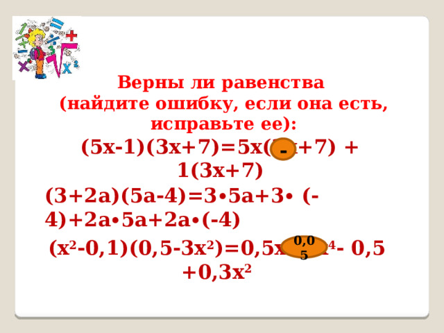 Верны ли равенства (найдите ошибку, если она есть, исправьте ее): (5x-1)(3x+7)=5x(3x+7) + 1(3x+7) - (3+2a)(5a-4)=3∙5a+3∙ (-4)+2a∙5a+2a∙(-4) (x 2 -0,1)(0,5-3x 2 )=0,5x 2 -3x 4 - 0,5 +0,3x 2 0,05 