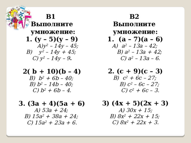 В1 В2 Выполните Выполните  умножение: 1. (y – 5)(y – 9) умножение: 1. (a – 7)(a – 6) y 2 – 14y – 45;  B) y 2 – 14y + 45; a 2 – 13a – 42;  B) a 2 – 13a + 42;  C) a 2 – 13a – 6. C) y 2 – 14y – 9 .   2. (c + 9)(c – 3) 2( b + 10)(b – 4) b 2 + 6b – 40; c 2 + 6c – 27;  B) c 2 – 6c – 27;  C) c 2 + 6c – 3. B) b 2 – 14b – 40;  C) b 2 + 6b – 4. 3) (4x + 5)(2x + 3)  A) 30x + 15;  B) 8x 2 + 22x + 15;  C) 8x 2 + 22x + 3. 3. (3a + 4)(5a + 6) A) 53a + 24;  B) 15a 2 + 38a + 24;  C) 15a 2 + 23a + 6. 