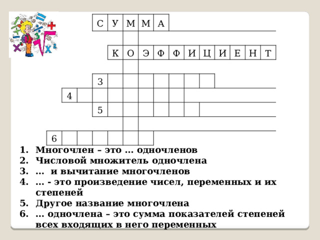 С У М К 4 М 3 А О 6 Э 5 Ф Ф И Ц И Е Н Т Многочлен – это … одночленов Числовой множитель одночлена … и вычитание многочленов … - это произведение чисел, переменных и их степеней Другое название многочлена … одночлена – это сумма показателей степеней всех входящих в него переменных 