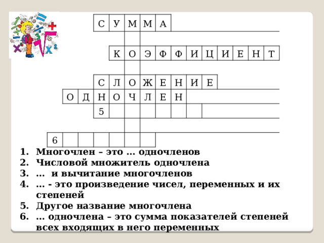 С У М К О М Д С А О Л 6 Н Э 5 О О Ф Ж Ч Ф Л И Е Е Ц Н И И Н Е Е Н Т Многочлен – это … одночленов Числовой множитель одночлена … и вычитание многочленов … - это произведение чисел, переменных и их степеней Другое название многочлена … одночлена – это сумма показателей степеней всех входящих в него переменных 