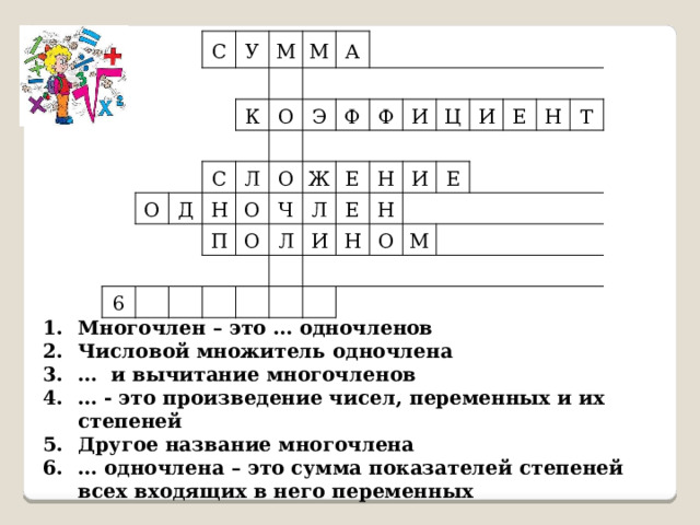 С У М К О М С Д А О Н 6 Л Э О П Ф О О Ж Ф Ч Л Е Л И Е И Н Ц Н И Н И Е Е О Н М Т Многочлен – это … одночленов Числовой множитель одночлена … и вычитание многочленов … - это произведение чисел, переменных и их степеней Другое название многочлена … одночлена – это сумма показателей степеней всех входящих в него переменных 