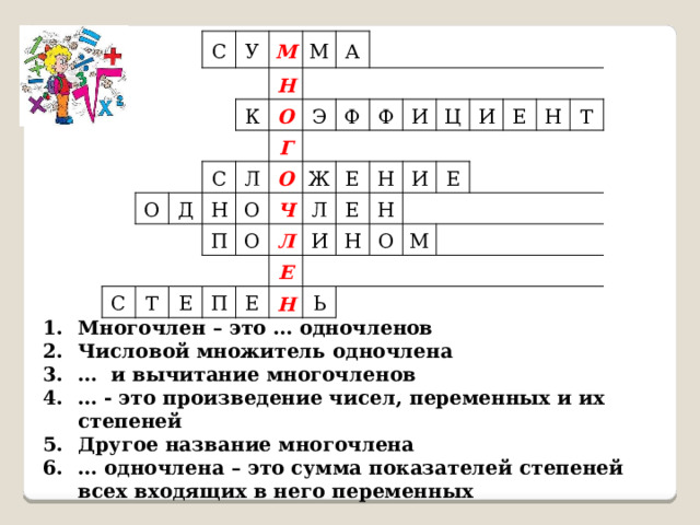 С У М К О Н М С Д О А С Л Н Г Э Т П О Ф О О Е Ф Ч Ж П Е И Л Л Е Е И Е Ц Н И Н Н И Н Ь Е О Е М Н Т Многочлен – это … одночленов Числовой множитель одночлена … и вычитание многочленов … - это произведение чисел, переменных и их степеней Другое название многочлена … одночлена – это сумма показателей степеней всех входящих в него переменных 