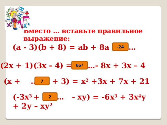 Вместо … вставьте правильное выражение: (a - 3)(b + 8) = аb + 8а –3b … -24 (2х + 1)(3х - 4) = …- 8х + 3х – 4 6x 2 (х + …)(х + 3) = х 2 +3х + 7х + 21 7 (-3х 3 + у)( … - ху) = -6х 3 + 3х 4 у + 2у – ху 2 2 
