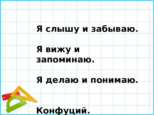 Я слышу и забываю.  Я вижу и запоминаю.  Я делаю и понимаю.   Конфуций. 