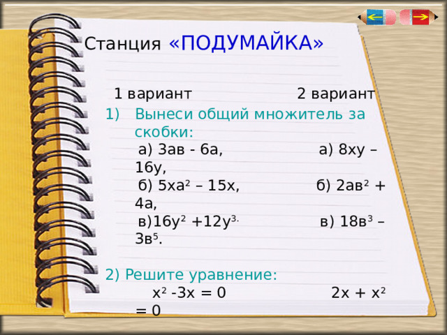 Станция  «ПОДУМАЙКА»  1 вариант 2 вариант Вынеси общий множитель за скобки:  а) 3ав - 6а, а) 8ху – 16у,  б) 5ха 2 – 15х, б) 2ав 2 + 4а,  в)16у 2 +12у 3. в) 18в 3 – 3в 5 . 2) Решите уравнение:  х 2 -3х = 0 2х + х 2 = 0 