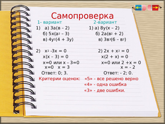 Самопроверка       1- вариант 2-вариант а) 3а(в – 2) 1) а) 8у(х – 2)  б) 5х(а 2 – 3) б) 2а(в 2 + 2)  в) 4у 2 (4 + 3у) в) 3в 3 (6 – в 2 ) х 2 -3х = 0 2) 2х + х 2 = 0  х(х – 3) = 0 х(2 + х) = 0  х=0 или х - 3=0 х=0 или 2 +х = 0 х=0 х = 3 х = - 2  Ответ: 0; 3. Ответ: - 2; 0.  Критерии оценок: «5» - все решено верно  «4» - одна ошибка  «3» - две ошибки. 