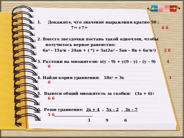 Докажите, что значение выражения кратно 50 :  7 16 +7 14  4 б  2. Вместо звездочки поставь такой одночлен, чтобы  получилось верное равенство:  6а 3 – 15а 2 в – 24ав + ( *) = 3а(2а 2 – 5ав – 8в + 6а 3 в 2 ) 2 б  3. Разложи на множители: х(у – 9) + у(9 – у) – (у – 9) 4 б  4. Найди корни уравнения: 18х 2 = 3х 3 б  5. Вынеси общий множитель за скобки: (3а + 6) 2  6 б  6. Реши уравнение: 2х + 4 = 5х – 2 + 3х – 7  5 б   3  9 6 
