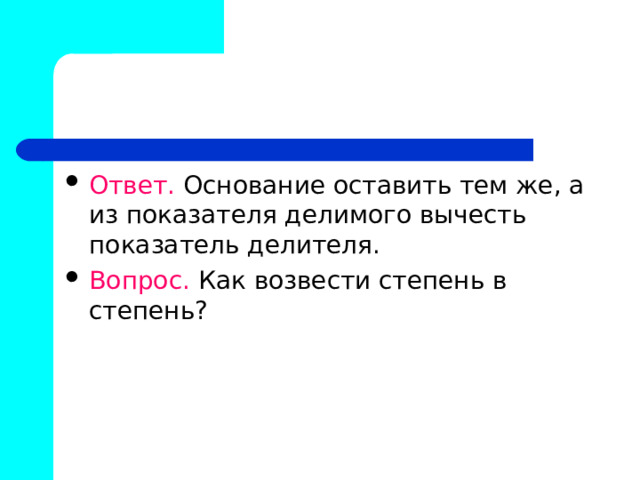 Ответ. Основание оставить тем же, а из показателя делимого вычесть показатель делителя. Вопрос. Как возвести степень в степень? 