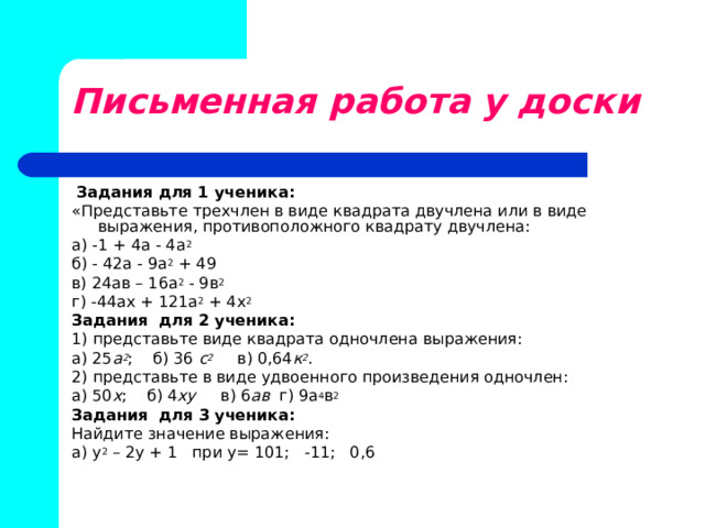 Письменная работа у доски   Задания для 1 ученика: «Представьте трехчлен в виде квадрата двучлена или в виде выражения, противоположного квадрату двучлена: а) -1 + 4а - 4а 2  б) - 42а - 9а 2 + 49 в) 24ав – 16а 2 - 9в 2  г) -44ах + 121а 2 + 4х 2  Задания для 2 ученика: 1) представьте виде квадрата одночлена выражения: а) 25 а 2 ; б) 36 с 2  в) 0,64 к 2 . 2) представьте в виде удвоенного произведения одночлен: а) 50 х ; б) 4 ху в) 6 ав г) 9а 4 в 2 Задания для 3 ученика: Найдите значение выражения: а) у 2 – 2у + 1 при у= 101; -11; 0,6 