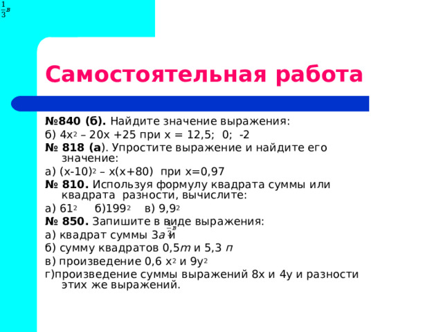 Самостоятельная работа № 840 (б). Найдите значение выражения: б) 4х 2 – 20х +25 при х = 12,5; 0; -2 № 818 (а ). Упростите выражение и найдите его значение: а) (х-10) 2 – х(х+80) при х=0,97 № 810. Используя формулу квадрата суммы или квадрата разности, вычислите: а) 61 2 б)199 2 в) 9,9 2 № 850. Запишите в виде выражения: а) квадрат суммы 3 а и б) сумму квадратов 0,5 m и 5,3 п в) произведение 0,6 х 2 и 9у 2 г)произведение суммы выражений 8х и 4у и разности этих же выражений. 