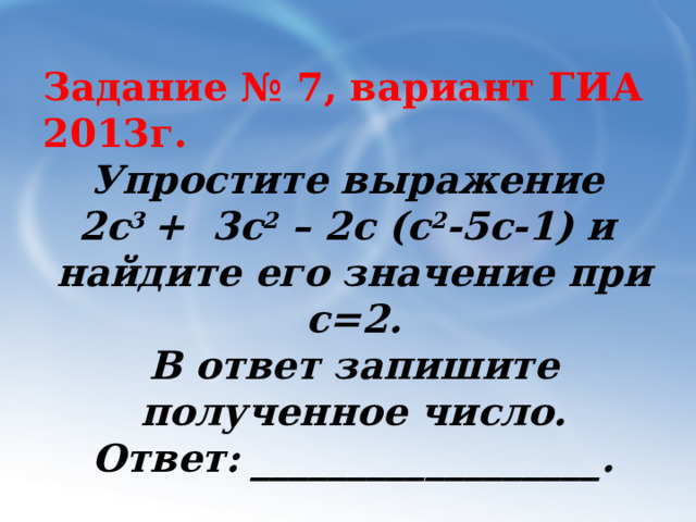 Задание № 7, вариант ГИА 2013г. Упростите выражение 2с 3 + 3с 2 – 2с (с 2 -5с-1) и найдите его значение при c=2. В ответ запишите полученное число. Ответ: __________________. 