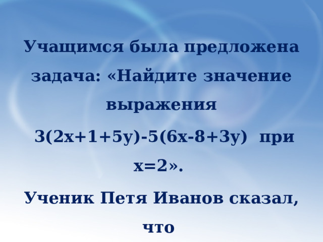 Учащимся была предложена задача: «Найдите значение выражения  3(2х+1+5у)-5(6х-8+3у) при х=2». Ученик Петя Иванов сказал, что в задаче не хватает данных. Прав ли он? 