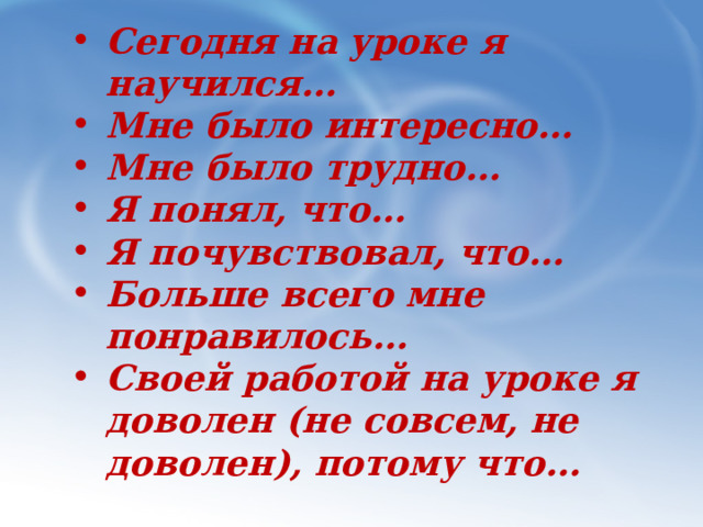 Сегодня на уроке я научился… Мне было интересно… Мне было трудно… Я понял, что… Я почувствовал, что… Больше всего мне понравилось… Своей работой на уроке я доволен (не совсем, не доволен), потому что…   