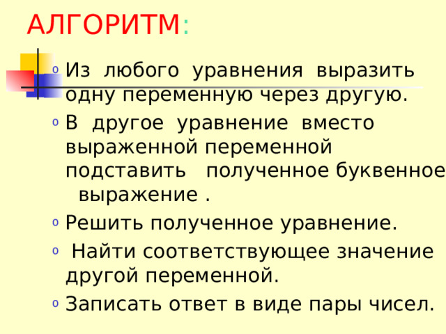 АЛГОРИТМ : Из  любого  уравнения  выразить  одну переменную через другую. В  другое  уравнение  вместо  выраженной переменной подставить  полученное буквенное  выражение . Решить полученное уравнение.  Найти соответствующее значение другой переменной. Записать ответ в виде пары чисел. 